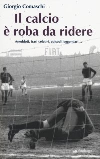 Il calcio? È roba da ridere. Aneddoti, frasi celebri, episodi leggendari