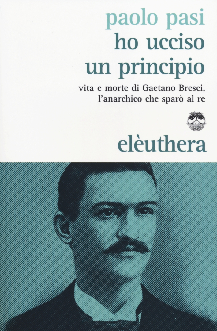 Ho ucciso un principio. Vita e morte di Gaetano Bresci, l'anarchico che sparò al re Ho ucciso un principio. Vita e morte di Gaetano Bresci, l'anarchico che sparò al re