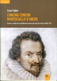 Concino Concini maresciallo d'Ancre. Ascesa e caduta di un gentiluomo toscano alla corte di Francia (1600-1617)