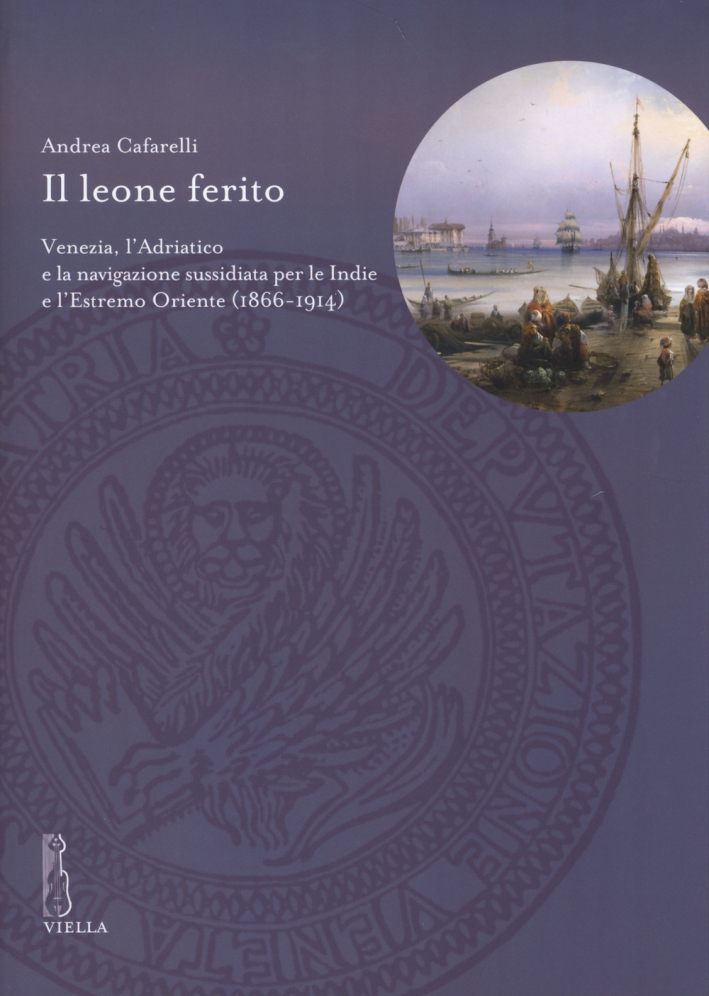 Il leone ferito. Venezia, l'Adriatico e la navigazione sussidiata per le Indie e l'Estremo Oriente (1866-1914) Il leone ferito. Venezia, l'Adriatico e la navigazione sussidiata per le Indie e l'Estremo Oriente (1866-1914)