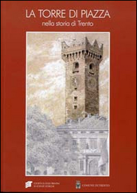La torre di Piazza nella storia di Trento. Funzioni, simboli, immagini La torre di Piazza nella storia di Trento. Funzioni, simboli, immagini