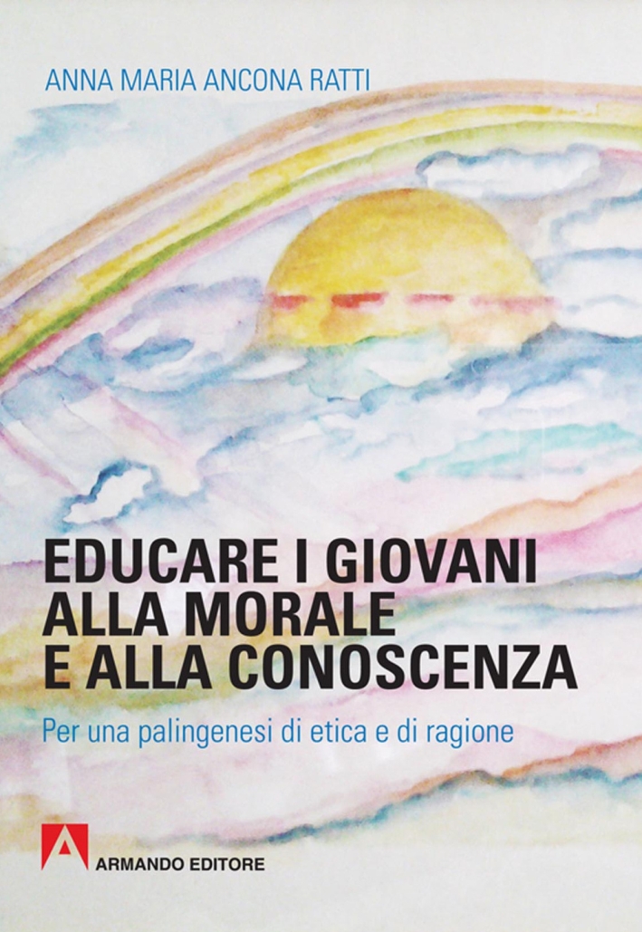 Educare i giovani alla morale e alla conoscenza. Per una palingenesi di etica e di ragione Educare i giovani alla morale e alla conoscenza. Per una palingenesi di etica e di ragione