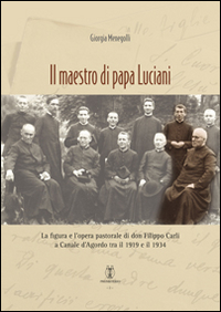 Il maestro di papa Luciani. La figura e l'opera pastorale di don Filippo Carli a Canale d'Agordo tra il 1919 e il 1934 Il maestro di papa Luciani. La figura e l'opera pastorale di don Filippo Carli a Canale d'Agordo tra il 1919 e il 1934