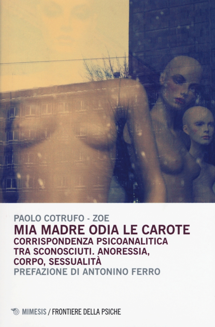Mia Madre Odia le Carote. Corrispondenza Psicoanalitica tra Sconosciuti. Anoressia, Corpo, Sessualità Mia Madre Odia le Carote. Corrispondenza Psicoanalitica tra Sconosciuti. Anoressia, Corpo, Sessualità