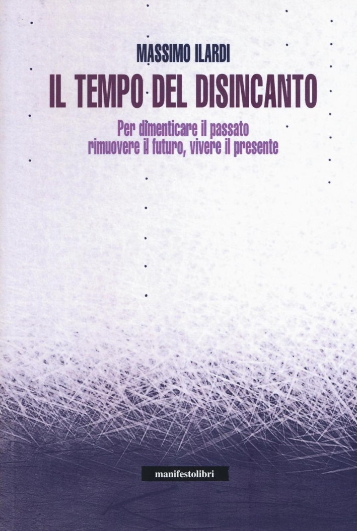 Il tempo del disincanto. Per dimenticare il passato, rimuovere il futuro, vivere il presente Il tempo del disincanto. Per dimenticare il passato, rimuovere il futuro, vivere il presente