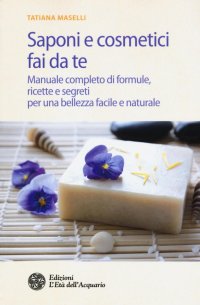 Saponi e Cosmetici Fai Da Te. Manuale Completo di Formule, Ricette e Segreti per una Bellezza Facile e Naturale