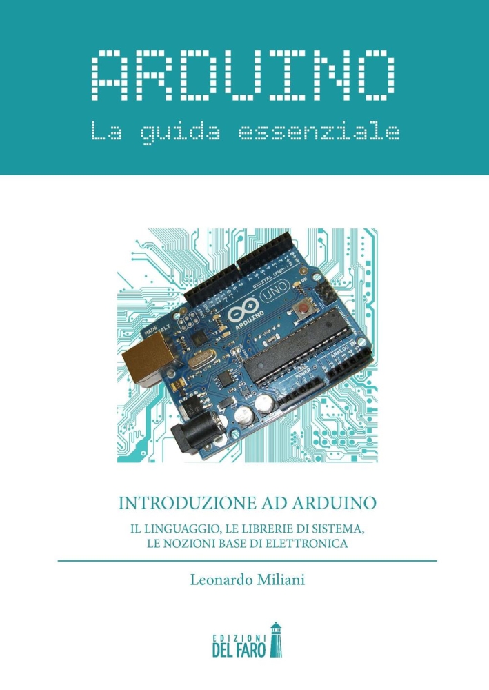 Arduino. La guida essenziale. Il linguaggio, le librerie di sistema, le nozioni base di elettronica Arduino. La guida essenziale. Il linguaggio, le librerie di sistema, le nozioni base di elettronica