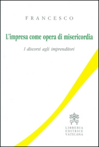 L'impresa come opera di misericordia. I discorsi agli imprenditori L'impresa come opera di misericordia. I discorsi agli imprenditori