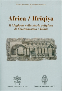 Africa-Ifriqiya. Il Maghreb nella storia religiosa di Cristianesimo e Islam Africa-Ifriqiya. Il Maghreb nella storia religiosa di Cristianesimo e Islam