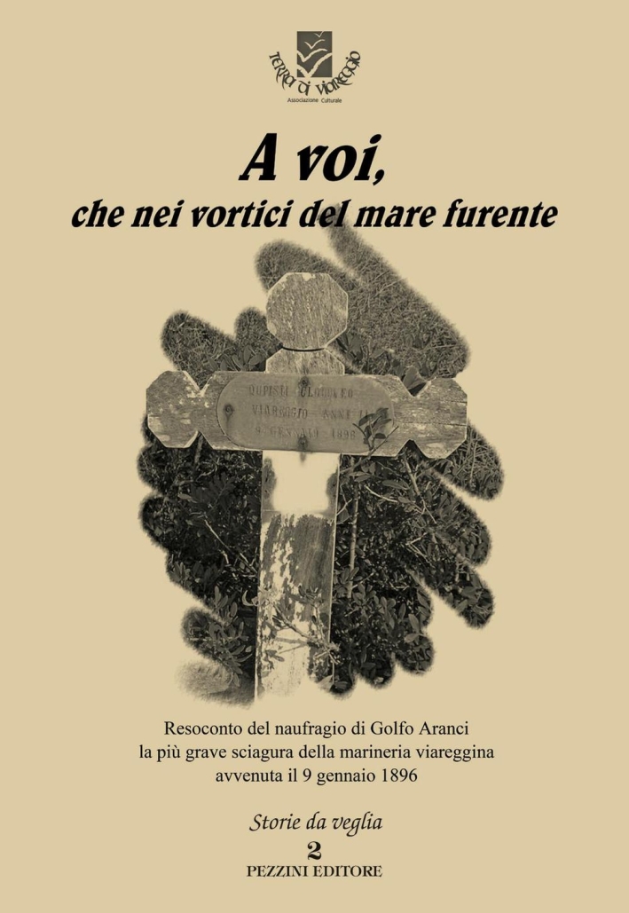 A voi, che nei vortici del mare furente. Resoconto del naufragio di Golfo Aranci la più grave sciagura della marineria viareggina avvenuta il 9 gennaio 1896 A voi, che nei vortici del mare furente. Resoconto del naufragio di Golfo Aranci la più grave sciagura della marineria viareggina avvenuta il 9 gennaio 1896