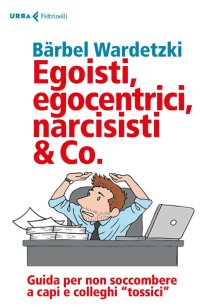 Egoisti, egocentrici, narcisisti & Co. Guida per non soccombere a capi e colleghi «tossici»