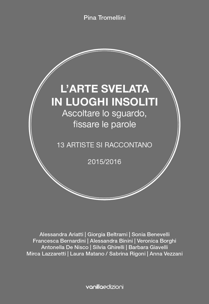L'arte svelata in luoghi insoliti. Ascoltare lo sguardo, fissare le parole. 13 artiste si raccontano 2015-2016 L'arte svelata in luoghi insoliti. Ascoltare lo sguardo, fissare le parole. 13 artiste si raccontano 2015-2016