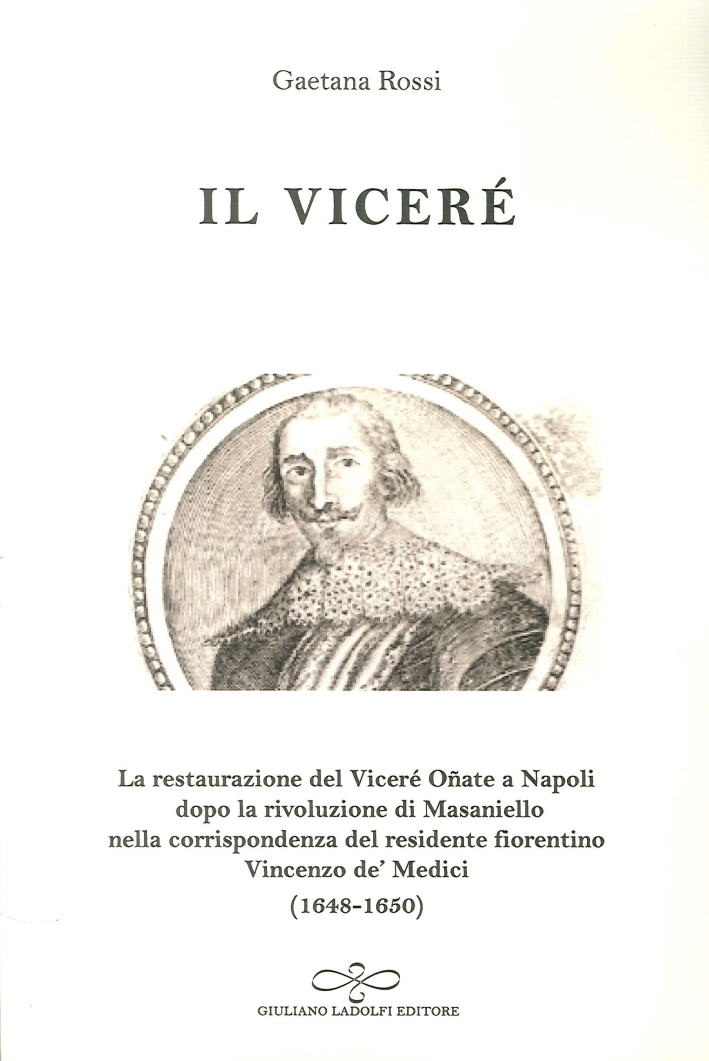 Il Viceré. La Restaurazione del Viceré Oñate a Napoli Dopo la Rivoluzione di Masaniello Secondo la Corrispondenza del Residente Fiorentino Vincenzo De' Medici (1648-1650) Il Viceré. La Restaurazione del Viceré Oñate a Napoli Dopo la Rivoluzione di Masaniello Secondo la Corrispondenza del Residente Fiorentino Vincenzo De' Medici (1648-1650)