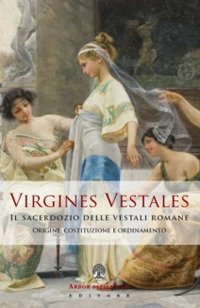 Virgines Vestales. Il sacerdozio delle vestali romane. Origine, costituzione e ordinamento Virgines Vestales. Il sacerdozio delle vestali romane. Origine, costituzione e ordinamento