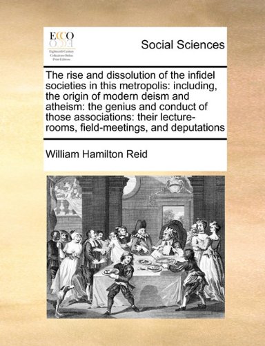 The Rise and Dissolution of the Infidel Societies in This Metropolis: Including, the Origin of Modern Deism and Atheism: the Genius and Conduct of Tho The Rise and Dissolution of the Infidel Societies in This Metropolis: Including, the Origin of Modern Deism and Atheism: the Genius and Conduct of Tho
