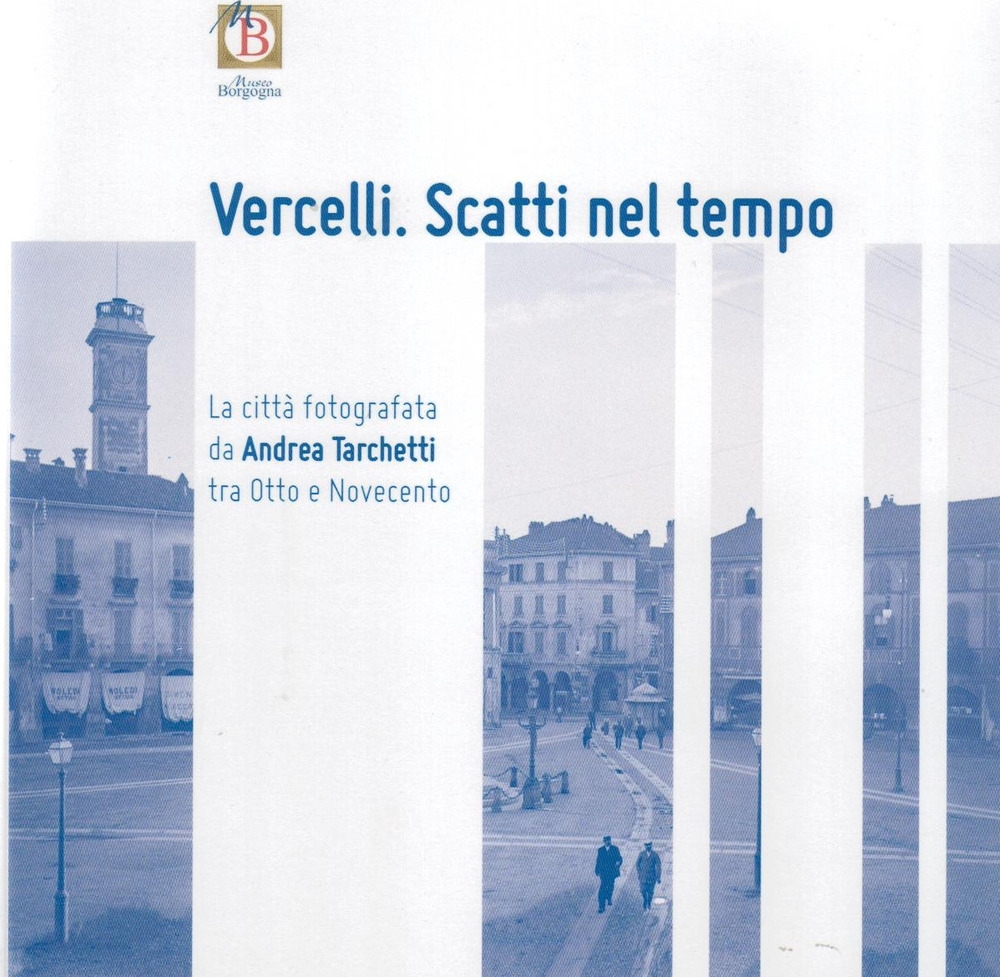 Vercelli. Scatti nel tempo. La città fotografata da Andrea Tarchetti tra Otto e Novecento Vercelli. Scatti nel tempo. La città fotografata da Andrea Tarchetti tra Otto e Novecento