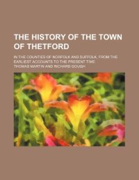 The History of the Town of Thetford In the Counties of Norfolk and Suffolk, From the Earliest Accounts to the Present Time