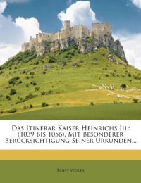 Das Itinerar Kaiser Heinrichs Iii.: (1039 Bis 1056), Mit Besonderer Berücksichtigung Seiner Urkunden...