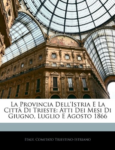 La Provincia Dell'Istria E La Città Di Trieste: Atti Dei Mesi Di Giugno, Luglio E Agosto 1866 La Provincia Dell'Istria E La Città Di Trieste: Atti Dei Mesi Di Giugno, Luglio E Agosto 1866