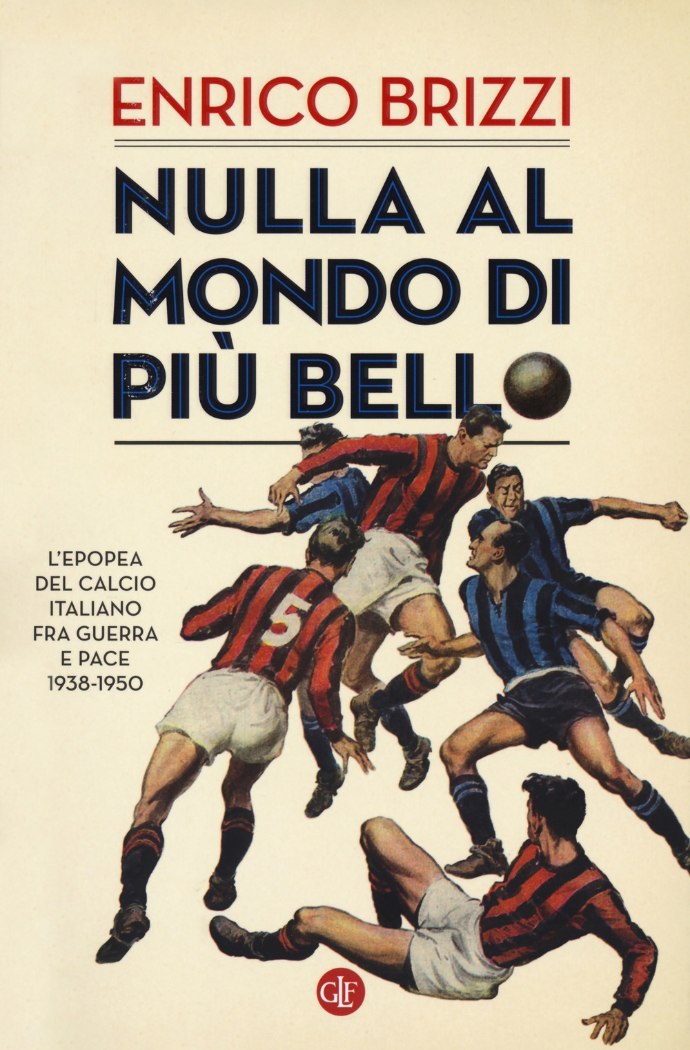 Nulla al mondo di più bello. L'epopea del calcio italiano fra guerra e pace 1938-1950 Nulla al mondo di più bello. L'epopea del calcio italiano fra guerra e pace 1938-1950