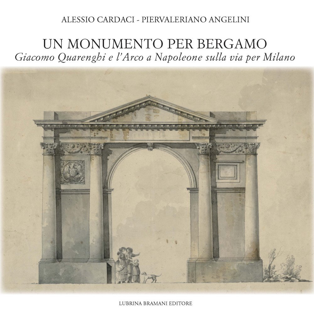 Un Monumento per Bergamo. Giacomo Quarenghi e l'Arco a Napoleone sulla Via per Milano Un Monumento per Bergamo. Giacomo Quarenghi e l'Arco a Napoleone sulla Via per Milano