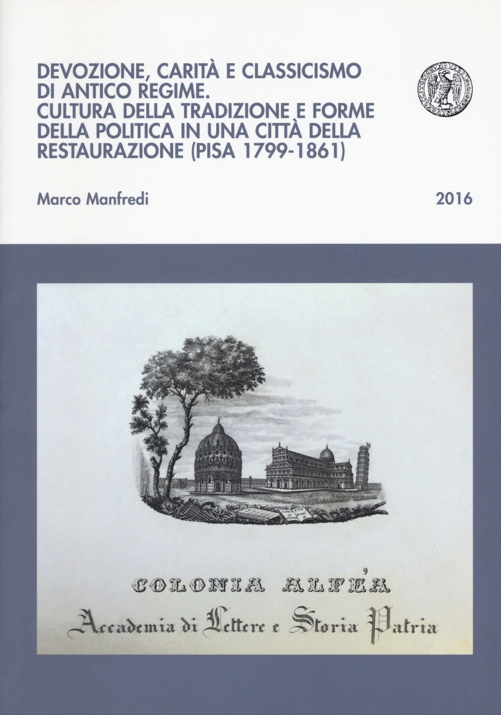 Devozione, carità e classicismo di antico regime. Cultura della tradizione e forme della politica in una città della Restaurazione (Pisa 1799-1861) Devozione, carità e classicismo di antico regime. Cultura della tradizione e forme della politica in una città della Restaurazione (Pisa 1799-1861)