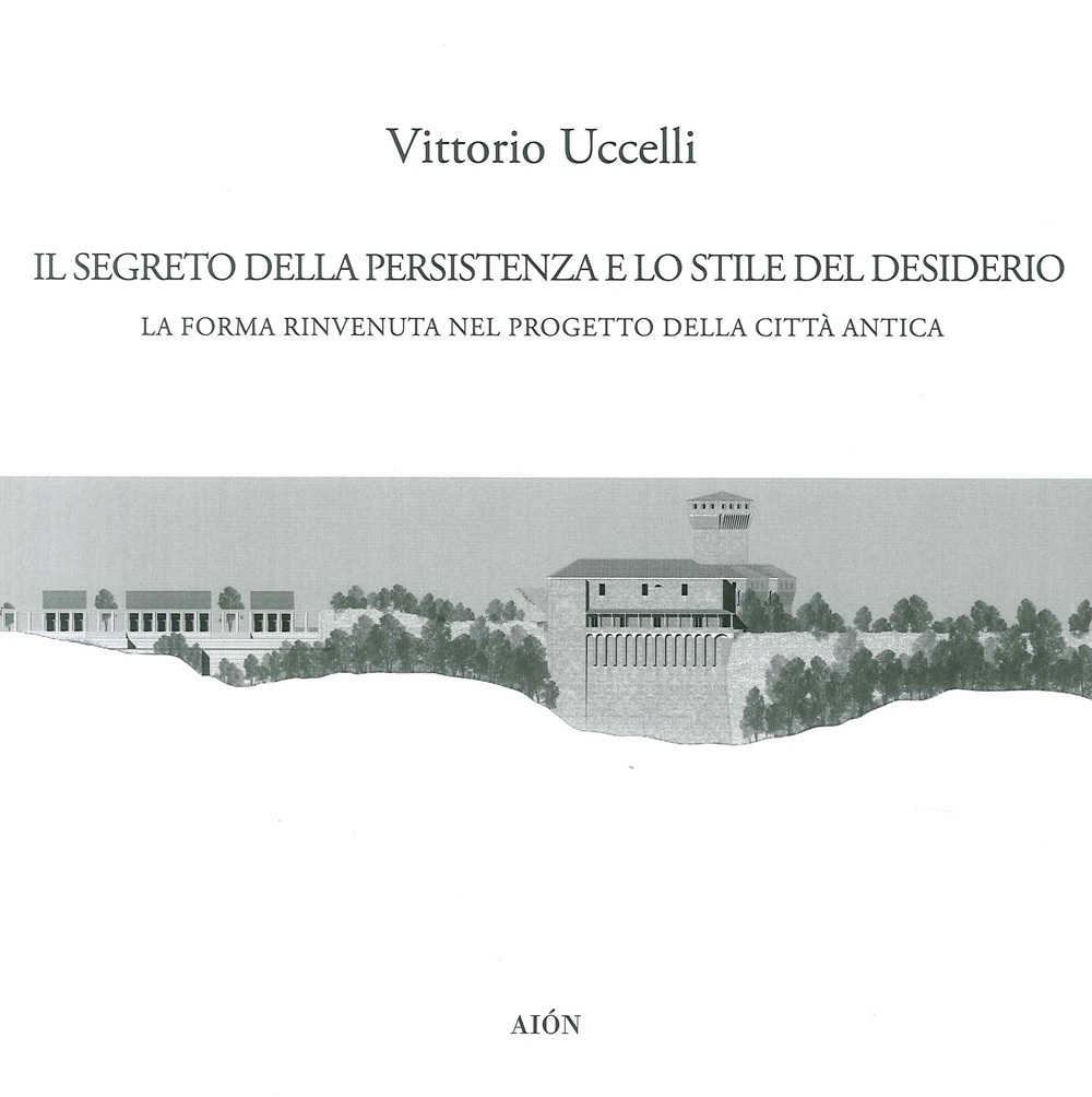 Il Segreto della Persistenza e lo Stile del Desiderio. La forma rinvenuta nel progetto della città antica Il Segreto della Persistenza e lo Stile del Desiderio. La forma rinvenuta nel progetto della città antica
