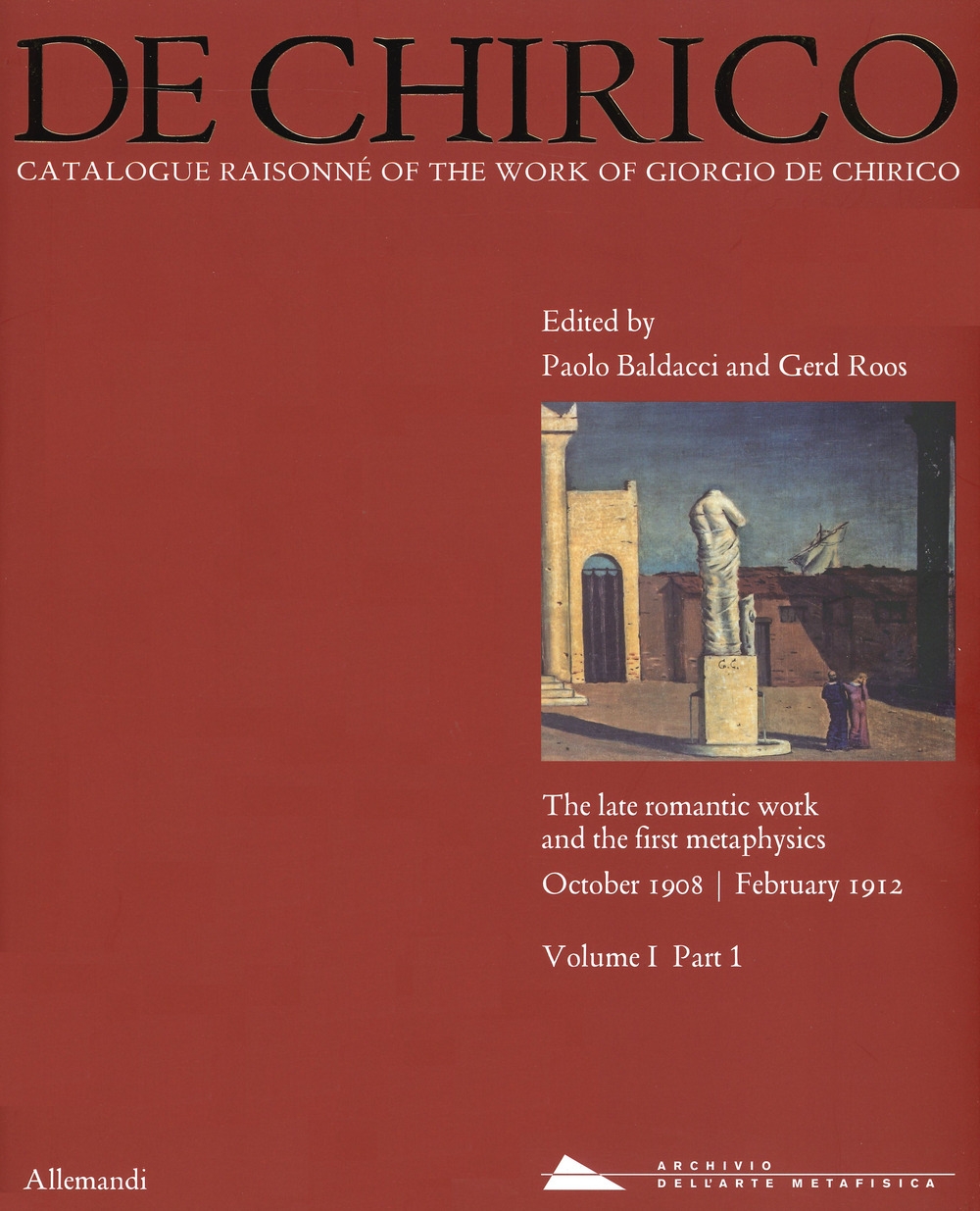 De Chirico. Catalogue Raisonnè of the work of Giorgio De Chirico. The late romantic work and the first mataphysics. October 1908 - February 1912. Vol. I. Tomo 1 De Chirico. Catalogue Raisonnè of the work of Giorgio De Chirico. The late romantic work and the first mataphysics. October 1908 - February 1912. Vol. I. Tomo 1