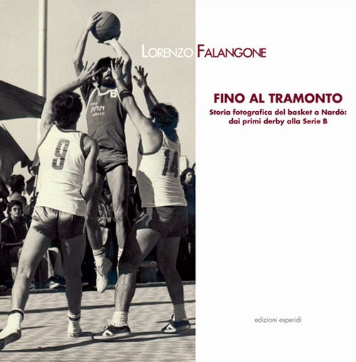 Fino al tramonto. Storia fotografica del basket a Nardò: dai primi derby alla serie B Fino al tramonto. Storia fotografica del basket a Nardò: dai primi derby alla serie B