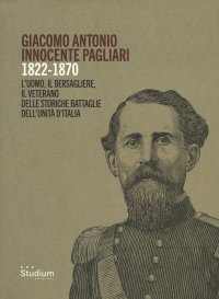 Giacomo Antonio Innocente Pagliari. 1822-1870. L'uomo, il bersagliere, il veterano delle storiche battaglie dell'unità d'Italia.
