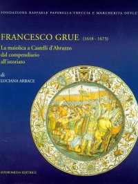 Francesco Grue (1618-1673). La maiolica di Castelli d'Abruzzo dal compendiario all'istoriato