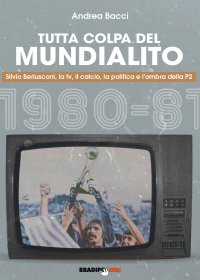 Tutta Colpa del Mundialito. Silvio Berlusconi, la tv, il calcio, la politica e l'ombra della P2 (1980-81)