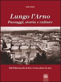 Lungo l'Arno. Paesaggi, storia e culture. Dal Falterona, fin là dove il tosco fiume ha foce
